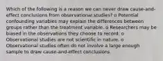 Which of the following is a reason we can never draw cause-and-effect conclusions from observational studies? o Potential confounding variables may explain the differences between groups rather than the treatment variable. o Researchers may be biased in the observations they choose to record. o Observational studies are not scientific in nature. o Observational studies often do not involve a large enough sample to draw cause-and-effect conclusions.