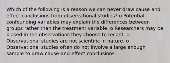 Which of the following is a reason we can never draw cause-and-effect conclusions from observational studies? o Potential confounding variables may explain the differences between groups rather than the treatment variable. o Researchers may be biased in the observations they choose to record. o Observational studies are not scientific in nature. o Observational studies often do not involve a large enough sample to draw cause-and-effect conclusions.