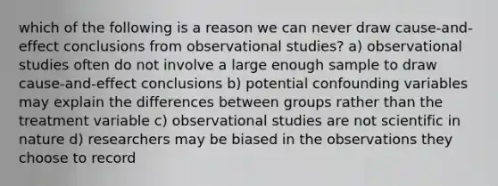 which of the following is a reason we can never draw cause-and-effect conclusions from observational studies? a) observational studies often do not involve a large enough sample to draw cause-and-effect conclusions b) potential confounding variables may explain the differences between groups rather than the treatment variable c) observational studies are not scientific in nature d) researchers may be biased in the observations they choose to record