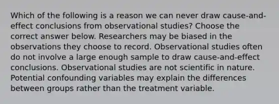 Which of the following is a reason we can never draw​ cause-and-effect conclusions from observational​ studies? Choose the correct answer below. Researchers may be biased in the observations they choose to record. Observational studies often do not involve a large enough sample to draw​ cause-and-effect conclusions. Observational studies are not scientific in nature. Potential confounding variables may explain the differences between groups rather than the treatment variable.