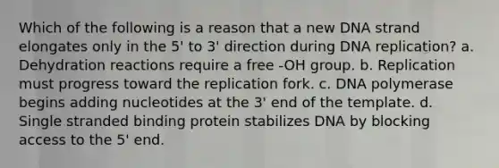 Which of the following is a reason that a new DNA strand elongates only in the 5' to 3' direction during DNA replication? a. Dehydration reactions require a free -OH group. b. Replication must progress toward the replication fork. c. DNA polymerase begins adding nucleotides at the 3' end of the template. d. Single stranded binding protein stabilizes DNA by blocking access to the 5' end.