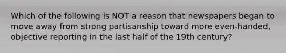 Which of the following is NOT a reason that newspapers began to move away from strong partisanship toward more even-handed, objective reporting in the last half of the 19th century?