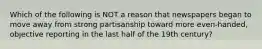 Which of the following is ​NOT a reason that newspapers began to move away from strong partisanship toward more even-handed, objective reporting in the last half of the 19th century?​