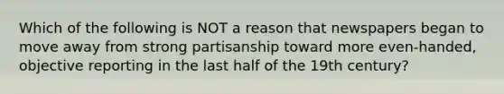 Which of the following is ​NOT a reason that newspapers began to move away from strong partisanship toward more even-handed, objective reporting in the last half of the 19th century?​