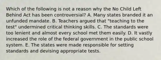 Which of the following is not a reason why the No Child Left Behind Act has been controversial? A. Many states branded it an unfunded mandate. B. Teachers argued that "teaching to the test" undermined critical thinking skills. C. The standards were too lenient and almost every school met them easily. D. It vastly increased the role of the federal government in the public school system. E. The states were made responsible for setting standards and devising appropriate tests.