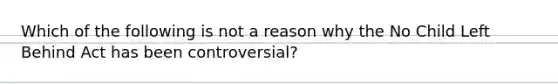 Which of the following is not a reason why the No Child Left Behind Act has been controversial?