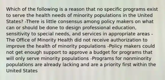 Which of the following is a reason that no specific programs exist to serve the health needs of minority populations in the United States? -There is little consensus among policy makers on what can or should be done to design professional education, sensitivity to special needs, and services in appropriate areas -The Office of Minority Health did not receive authorization to improve the health of minority populations -Policy makers could not get enough support to approve a budget for programs that will only serve minority populations -Programs for nonminority populations are already lacking and are a priority first within the United States