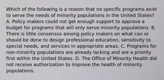 Which of the following is a reason that no specific programs exist to serve the needs of minority populations in the United States? A. Policy makers could not get enough support to approve a budget for programs that will only serve minority populations. B. There is little consensus among policy makers on what can or should be done to design professional education, sensitivity to special needs, and services in appropriate areas. C. Programs for non-minority populations are already lacking and are a priority first within the United States. D. The Office of Minority Health did not receive authorization to improve the health of minority populations.