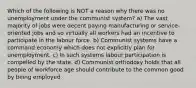 Which of the following is NOT a reason why there was no unemployment under the communist system? a) The vast majority of jobs were decent paying manufacturing or service-oriented jobs and so virtually all workers had an incentive to participate in the labour force. b) Communist systems have a command economy which does not explicitly plan for unemployment. c) In such systems labour participation is compelled by the state. d) Communist orthodoxy holds that all people of workforce age should contribute to the common good by being employed.