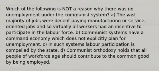 Which of the following is NOT a reason why there was no unemployment under the communist system? a) The vast majority of jobs were decent paying manufacturing or service-oriented jobs and so virtually all workers had an incentive to participate in the labour force. b) Communist systems have a command economy which does not explicitly plan for unemployment. c) In such systems labour participation is compelled by the state. d) Communist orthodoxy holds that all people of workforce age should contribute to the common good by being employed.