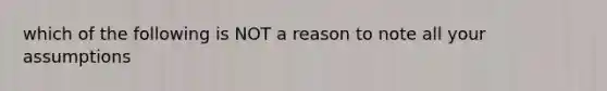 which of the following is NOT a reason to note all your assumptions