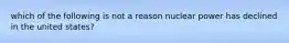 which of the following is not a reason nuclear power has declined in the united states?