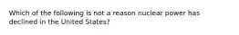 Which of the following is not a reason nuclear power has declined in the United States?