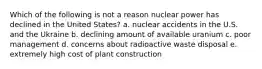 Which of the following is not a reason nuclear power has declined in the United States? a. nuclear accidents in the U.S. and the Ukraine b. declining amount of available uranium c. poor management d. concerns about radioactive waste disposal e. extremely high cost of plant construction