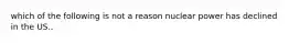 which of the following is not a reason nuclear power has declined in the US..