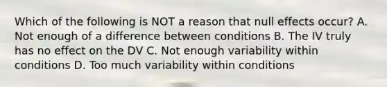 Which of the following is NOT a reason that null effects occur? A. Not enough of a difference between conditions B. The IV truly has no effect on the DV C. Not enough variability within conditions D. Too much variability within conditions