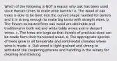 Which of the following is NOT a reason why oak has been used since Roman times to make wine barrels? a. The wood of oak trees is able to be bent into the curved shape needed for barrels and it is strong enough to make big tanks with straight sides. b. The flavors extracted form oak wood are desirable and traditional in both red and white table wines and in dessert wines. c. The trees are large so that barrels of practical sizes can be made form their harvested wood. d. The appropriate species of trees grow in all temperate and continental climates where wine is made. e. Oak wood is tight-grained and strong to withstand the coopering process and handling in the winery for cleaning and stacking.