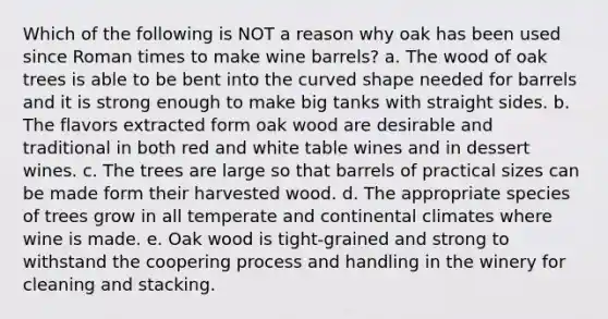 Which of the following is NOT a reason why oak has been used since Roman times to make wine barrels? a. The wood of oak trees is able to be bent into the curved shape needed for barrels and it is strong enough to make big tanks with straight sides. b. The flavors extracted form oak wood are desirable and traditional in both red and white table wines and in dessert wines. c. The trees are large so that barrels of practical sizes can be made form their harvested wood. d. The appropriate species of trees grow in all temperate and continental climates where wine is made. e. Oak wood is tight-grained and strong to withstand the coopering process and handling in the winery for cleaning and stacking.