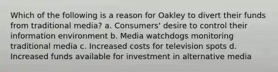 Which of the following is a reason for Oakley to divert their funds from traditional media? a. Consumers' desire to control their information environment b. Media watchdogs monitoring traditional media c. Increased costs for television spots d. Increased funds available for investment in alternative media