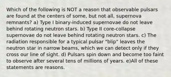 Which of the following is NOT a reason that observable pulsars are found at the centers of some, but not all, supernova remnants? a) Type I binary-induced supernovae do not leave behind rotating neutron stars. b) Type II core-collapse supernovae do not leave behind rotating neutron stars. c) The radiation responsible for a typical pulsar "blip" leaves the neutron star in narrow beams, which we can detect only if they cross our line of sight. d) Pulsars spin down and become too faint to observe after several tens of millions of years. e)All of these statements are reasons.