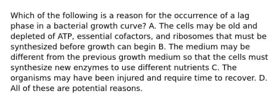 Which of the following is a reason for the occurrence of a lag phase in a bacterial growth curve? A. The cells may be old and depleted of ATP, essential cofactors, and ribosomes that must be synthesized before growth can begin B. The medium may be different from the previous growth medium so that the cells must synthesize new enzymes to use different nutrients C. The organisms may have been injured and require time to recover. D. All of these are potential reasons.