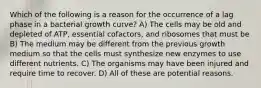 Which of the following is a reason for the occurrence of a lag phase in a bacterial growth curve? A) The cells may be old and depleted of ATP, essential cofactors, and ribosomes that must be B) The medium may be different from the previous growth medium so that the cells must synthesize new enzymes to use different nutrients. C) The organisms may have been injured and require time to recover. D) All of these are potential reasons.