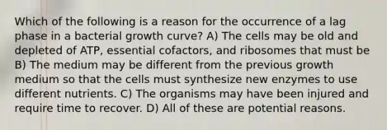 Which of the following is a reason for the occurrence of a lag phase in a bacterial growth curve? A) The cells may be old and depleted of ATP, essential cofactors, and ribosomes that must be B) The medium may be different from the previous growth medium so that the cells must synthesize new enzymes to use different nutrients. C) The organisms may have been injured and require time to recover. D) All of these are potential reasons.