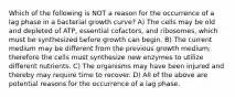 Which of the following is NOT a reason for the occurrence of a lag phase in a bacterial growth curve? A) The cells may be old and depleted of ATP, essential cofactors, and ribosomes, which must be synthesized before growth can begin. B) The current medium may be different from the previous growth medium; therefore the cells must synthesize new enzymes to utilize different nutrients. C) The organisms may have been injured and thereby may require time to recover. D) All of the above are potential reasons for the occurrence of a lag phase.