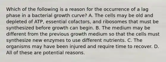 Which of the following is a reason for the occurrence of a lag phase in a bacterial growth curve? A. The cells may be old and depleted of ATP, essential cofactors, and ribosomes that must be synthesized before growth can begin. B. The medium may be different from the previous growth medium so that the cells must synthesize new enzymes to use different nutrients. C. The organisms may have been injured and require time to recover. D. All of these are potential reasons.