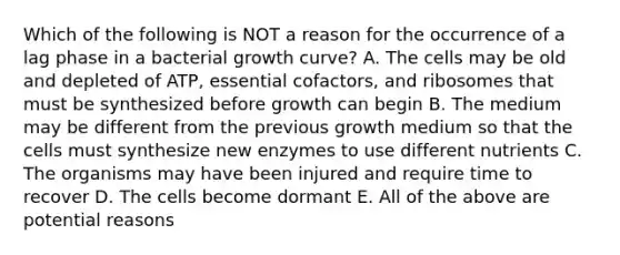 Which of the following is NOT a reason for the occurrence of a lag phase in a bacterial growth curve? A. The cells may be old and depleted of ATP, essential cofactors, and ribosomes that must be synthesized before growth can begin B. The medium may be different from the previous growth medium so that the cells must synthesize new enzymes to use different nutrients C. The organisms may have been injured and require time to recover D. The cells become dormant E. All of the above are potential reasons