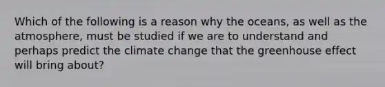 Which of the following is a reason why the oceans, as well as the atmosphere, must be studied if we are to understand and perhaps predict the climate change that the greenhouse effect will bring about?