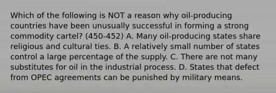 Which of the following is NOT a reason why oil-producing countries have been unusually successful in forming a strong commodity cartel? (450-452) A. Many oil-producing states share religious and cultural ties. B. A relatively small number of states control a large percentage of the supply. C. There are not many substitutes for oil in the industrial process. D. States that defect from OPEC agreements can be punished by military means.