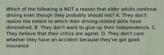 Which of the following is NOT a reason that older adults continue driving even though they probably should not? A. They don't realize the extent to which their driving-related skills have diminished. B. They don't want to give up their independence. C. They believe that their critics are ageist. D. They don't care whether they have an accident because they've got good insurance