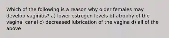 Which of the following is a reason why older females may develop vaginitis? a) lower estrogen levels b) atrophy of the vaginal canal c) decreased lubrication of the vagina d) all of the above