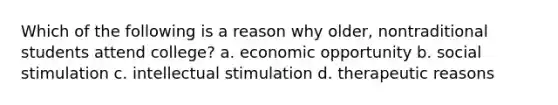 Which of the following is a reason why older, nontraditional students attend college? a. economic opportunity b. social stimulation c. intellectual stimulation d. therapeutic reasons