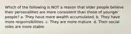 Which of the following is NOT a reason that older people believe their personalities are more consistent than those of younger people? a. They have more wealth accumulated. b. They have more responsibilities. c. They are more mature. d. Their social roles are more stable.