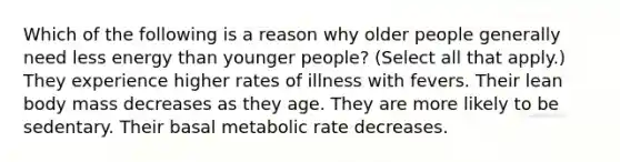 Which of the following is a reason why older people generally need less energy than younger people? (Select all that apply.) They experience higher rates of illness with fevers. Their lean body mass decreases as they age. They are more likely to be sedentary. Their basal metabolic rate decreases.