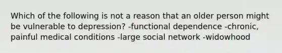 Which of the following is not a reason that an older person might be vulnerable to depression? -functional dependence -chronic, painful medical conditions -large social network -widowhood