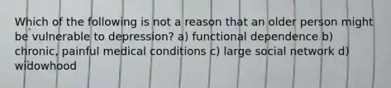 Which of the following is not a reason that an older person might be vulnerable to depression? a) functional dependence b) chronic, painful medical conditions c) large social network d) widowhood