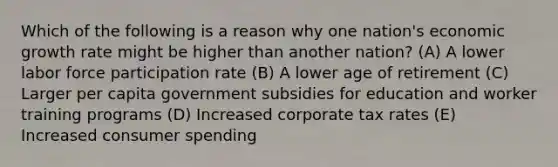 Which of the following is a reason why one nation's economic growth rate might be higher than another nation? (A) A lower labor force participation rate (B) A lower age of retirement (C) Larger per capita government subsidies for education and worker training programs (D) Increased corporate tax rates (E) Increased consumer spending