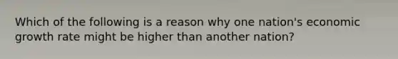 Which of the following is a reason why one nation's economic growth rate might be higher than another nation?