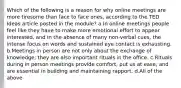 Which of the following is a reason for why online meetings are more tiresome than face to face ones, according to the TED Ideas article posted in the module? a.In online meetings people feel like they have to make more emotional effort to appear interested, and in the absence of many non-verbal cues, the intense focus on words and sustained eye contact is exhausting. b.Meetings in person are not only about the exchange of knowledge; they are also important rituals in the office. c.Rituals during in person meetings provide comfort, put us at ease, and are essential in building and maintaining rapport. d.All of the above