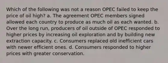 Which of the following was not a reason OPEC failed to keep the price of oil high? a. The agreement OPEC members signed allowed each country to produce as much oil as each wanted. b. Over the long run, producers of oil outside of OPEC responded to higher prices by increasing oil exploration and by building new extraction capacity. c. Consumers replaced old inefficient cars with newer efficient ones. d. Consumers responded to higher prices with greater conservation.