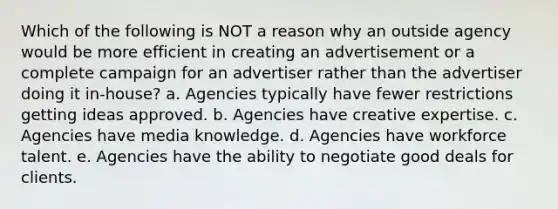 Which of the following is NOT a reason why an outside agency would be more efficient in creating an advertisement or a complete campaign for an advertiser rather than the advertiser doing it in-house? a. Agencies typically have fewer restrictions getting ideas approved. b. Agencies have creative expertise. c. Agencies have media knowledge. d. Agencies have workforce talent. e. Agencies have the ability to negotiate good deals for clients.