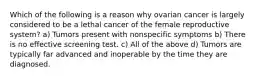 Which of the following is a reason why ovarian cancer is largely considered to be a lethal cancer of the female reproductive system? a) Tumors present with nonspecific symptoms b) There is no effective screening test. c) All of the above d) Tumors are typically far advanced and inoperable by the time they are diagnosed.