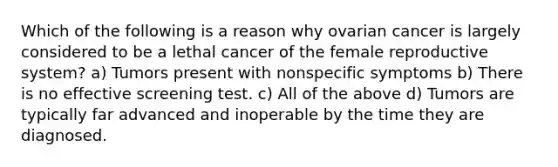 Which of the following is a reason why ovarian cancer is largely considered to be a lethal cancer of the <a href='https://www.questionai.com/knowledge/kGn6bIpZ8k-female-reproductive-system' class='anchor-knowledge'>female reproductive system</a>? a) Tumors present with nonspecific symptoms b) There is no effective screening test. c) All of the above d) Tumors are typically far advanced and inoperable by the time they are diagnosed.