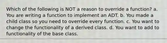 Which of the following is NOT a reason to override a function? a. You are writing a function to implement an ADT. b. You made a child class so you need to override every function. c. You want to change the functionality of a derived class. d. You want to add to functionality of the base class.