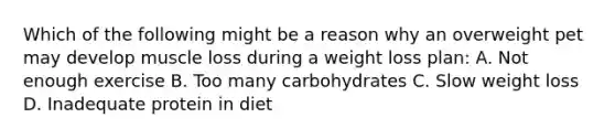 Which of the following might be a reason why an overweight pet may develop muscle loss during a weight loss plan: A. Not enough exercise B. Too many carbohydrates C. Slow weight loss D. Inadequate protein in diet