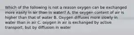 Which of the following is not a reason oxygen can be exchanged more easily in air than in water? A. the oxygen content of air is higher than that of water B. Oxygen diffuses more slowly in water than in air C. oxygen in air is exchanged by active transport, but by diffusion in water