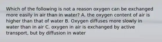 Which of the following is not a reason oxygen can be exchanged more easily in air than in water? A. the oxygen content of air is higher than that of water B. Oxygen diffuses more slowly in water than in air C. oxygen in air is exchanged by active transport, but by diffusion in water